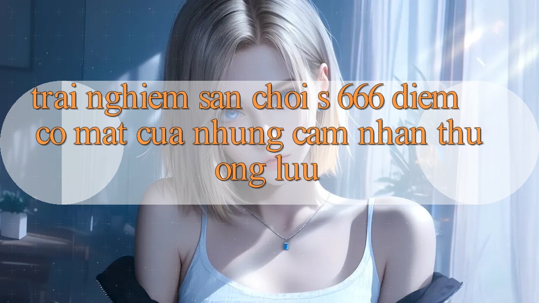 Trải nghiệm Sân Chơi s 666 – Điểm Có mặt Của Những Cảm nhận Thượng lưu Trải nghiệm Sân Chơi s 666 – Điểm Có mặt Của Những Cảm nhận Thượng lưu