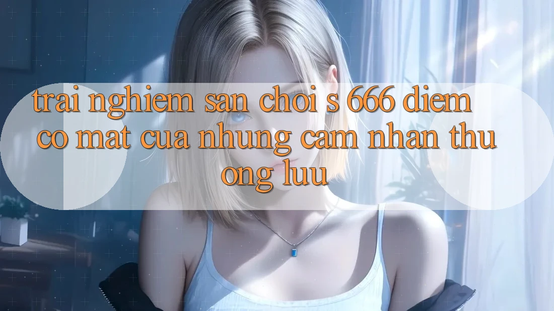 Trải nghiệm Sân Chơi s 666 – Điểm Có mặt Của Những Cảm nhận Thượng Lưu Trải nghiệm Sân Chơi s 666 – Điểm Có mặt Của Những Cảm nhận Thượng Lưu