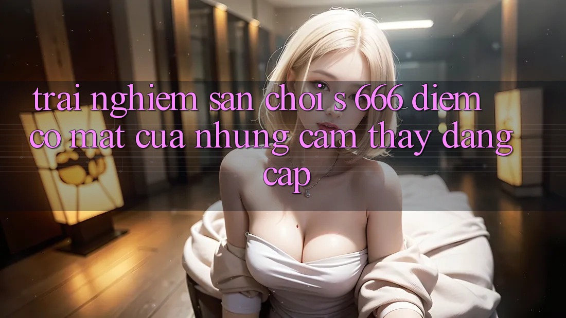 Trải nghiệm Sân Chơi s 666 – Điểm Có mặt Của Những Cảm thấy Đẳng cấp Trải nghiệm Sân Chơi s 666 – Điểm Có mặt Của Những Cảm thấy Đẳng cấp