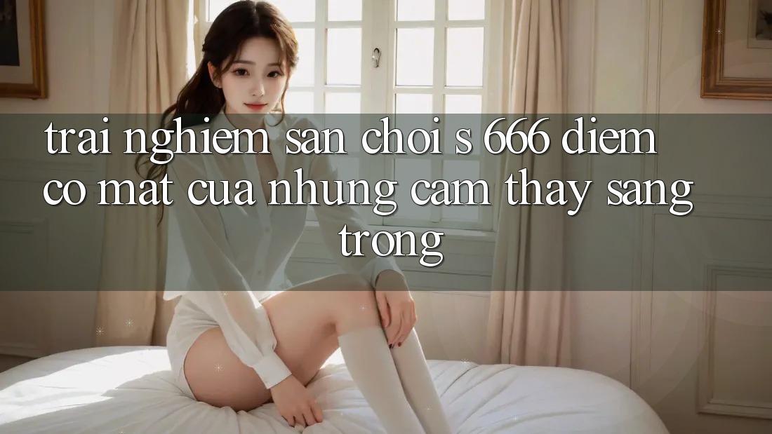 Trải nghiệm Sân Chơi s 666 – Điểm Có mặt Của Những Cảm thấy Sang trọng Trải nghiệm Sân Chơi s 666 – Điểm Có mặt Của Những Cảm thấy Sang trọng