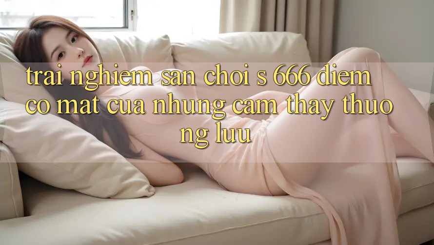 Trải nghiệm Sân Chơi s 666 – Điểm Có mặt Của Những Cảm thấy Thượng Lưu
