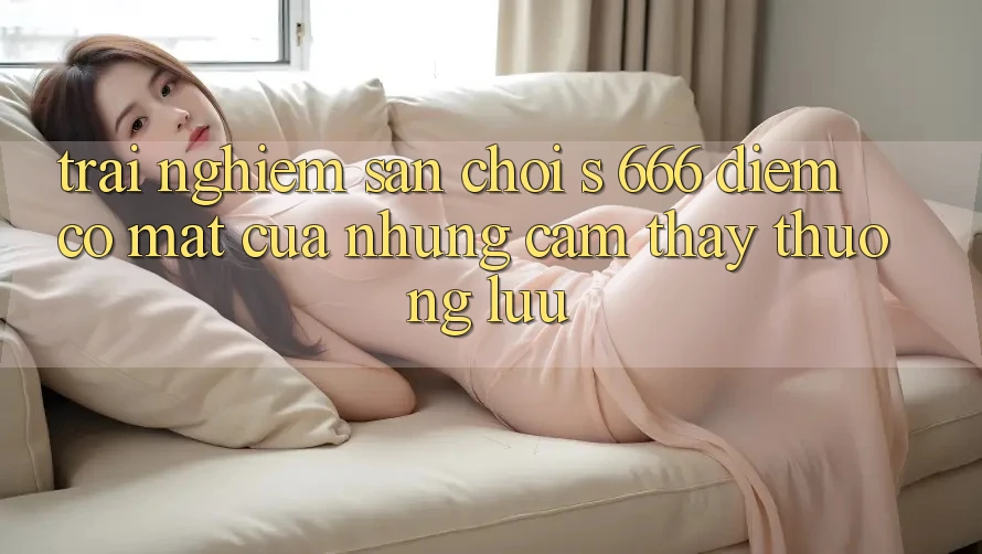 Trải nghiệm Sân Chơi s 666 – Điểm Có mặt Của Những Cảm thấy Thượng lưu