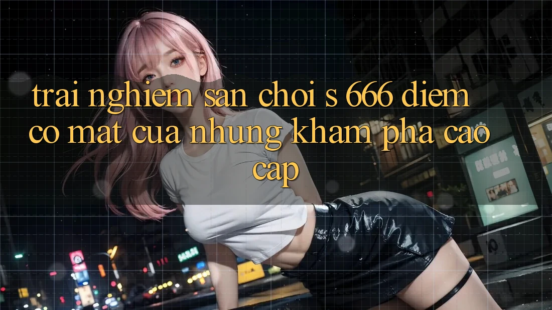 Trải nghiệm Sân Chơi s 666 – Điểm Có mặt Của Những Khám phá Cao cấp