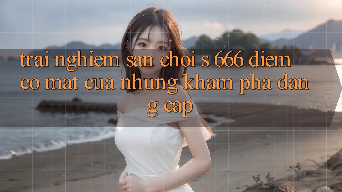 Trải nghiệm Sân Chơi s 666 – Điểm Có mặt Của Những Khám phá Đẳng cấp