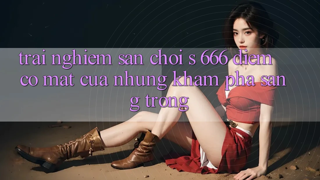 Trải nghiệm Sân Chơi s 666 – Điểm Có mặt Của Những Khám phá Sang trọng Trải nghiệm Sân Chơi s 666 – Điểm Có mặt Của Những Khám phá Sang trọng