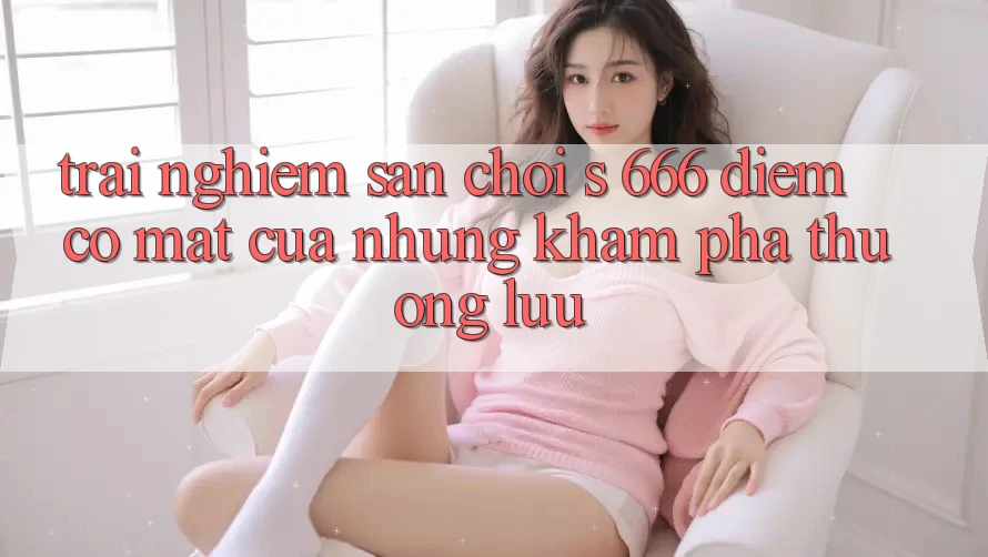 Trải nghiệm Sân Chơi s 666 – Điểm Có mặt Của Những Khám phá Thượng Lưu