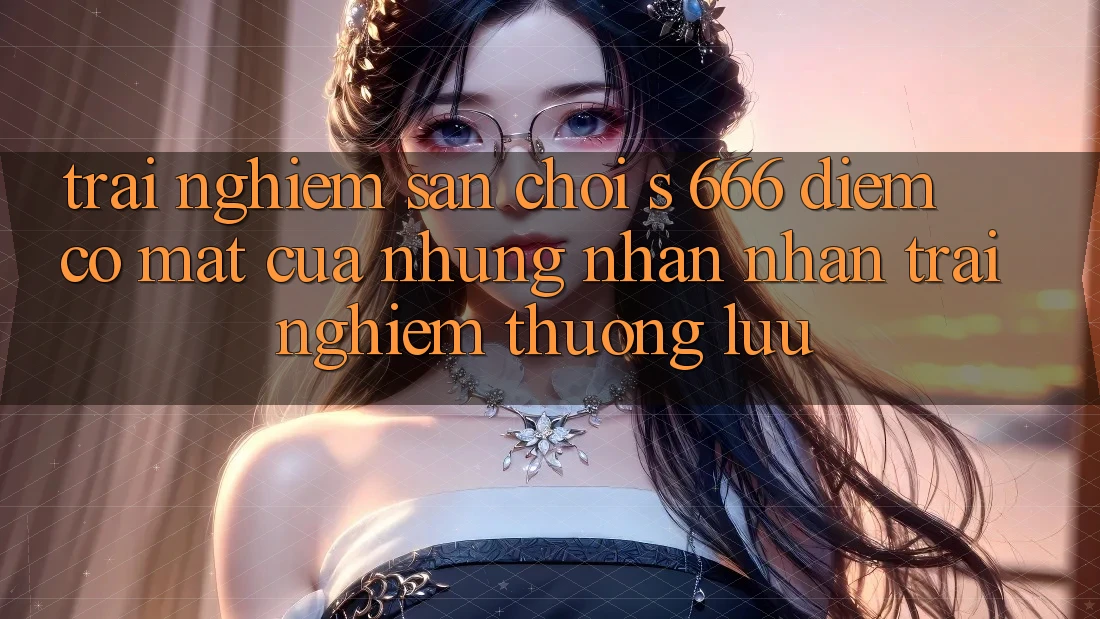 Trải nghiệm Sân Chơi s 666 – Điểm Có mặt Của Những Nhận nhận trải nghiệm Thượng Lưu