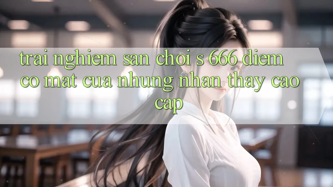 Trải nghiệm Sân Chơi s 666 – Điểm Có mặt Của Những Nhận thấy Cao cấp