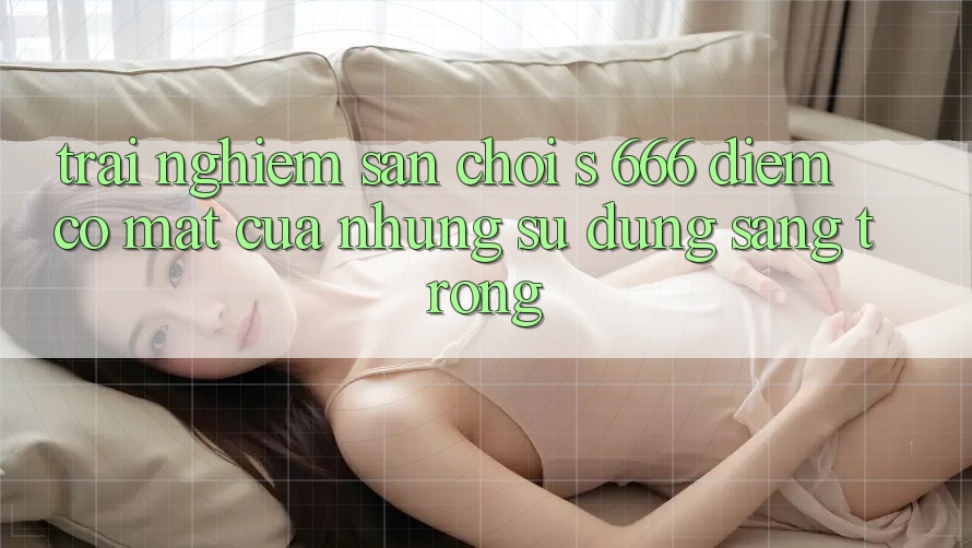 Trải nghiệm Sân Chơi s 666 – Điểm Có mặt Của Những Sử dụng Sang trọng Trải nghiệm Sân Chơi s 666 – Điểm Có mặt Của Những Sử dụng Sang trọng