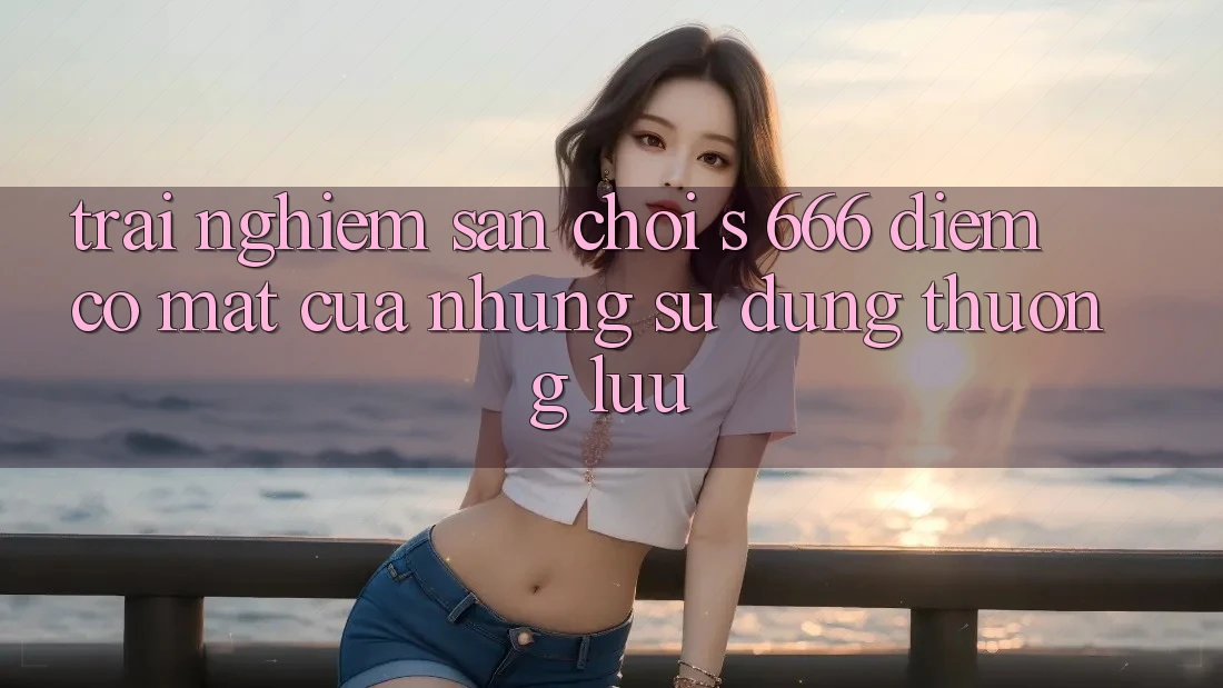 Trải nghiệm Sân Chơi s 666 – Điểm Có mặt Của Những Sử dụng Thượng Lưu Trải nghiệm Sân Chơi s 666 – Điểm Có mặt Của Những Sử dụng Thượng Lưu