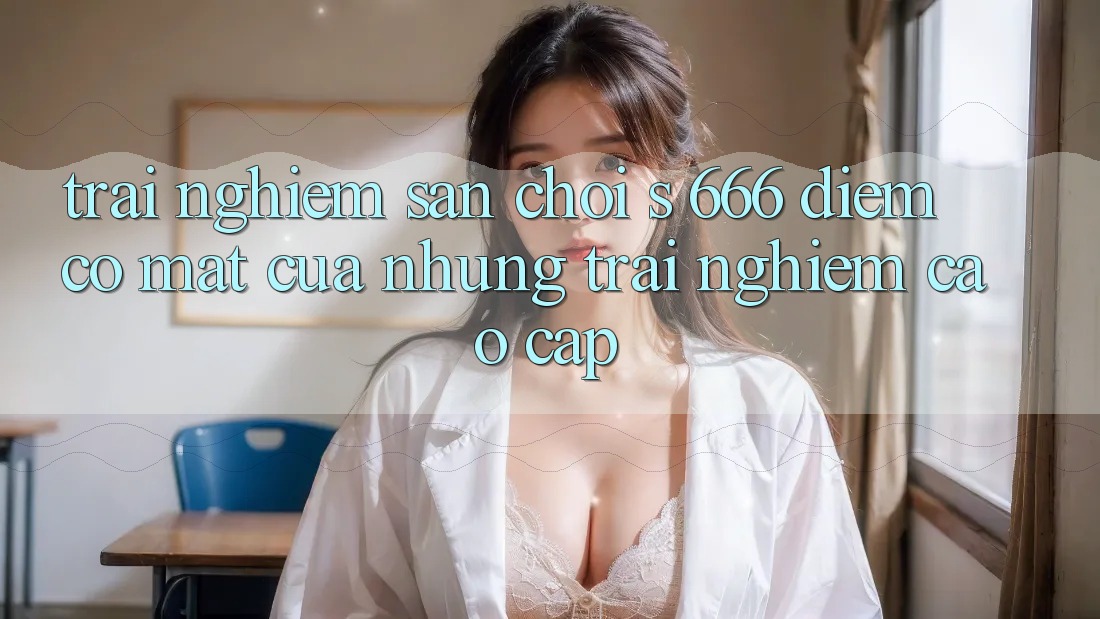 Trải nghiệm Sân Chơi s 666 – Điểm Có mặt Của Những Trải Nghiệm Cao cấp Trải nghiệm Sân Chơi s 666 – Điểm Có mặt Của Những Trải Nghiệm Cao cấp