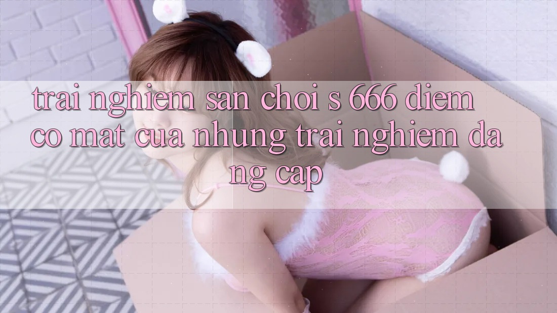 Trải nghiệm Sân Chơi s 666 – Điểm Có mặt Của Những Trải Nghiệm Đẳng cấp Trải nghiệm Sân Chơi s 666 – Điểm Có mặt Của Những Trải Nghiệm Đẳng cấp