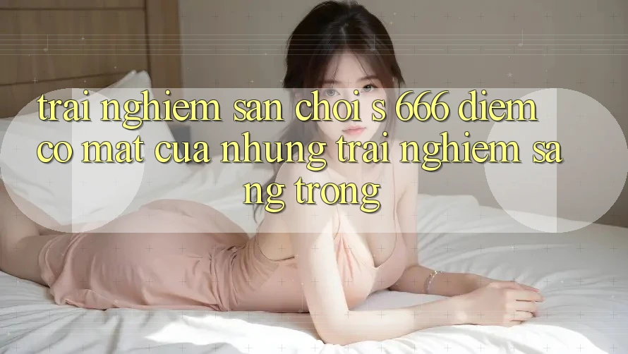 Trải nghiệm Sân Chơi s 666 – Điểm Có mặt Của Những Trải Nghiệm Sang trọng Trải nghiệm Sân Chơi s 666 – Điểm Có mặt Của Những Trải Nghiệm Sang trọng