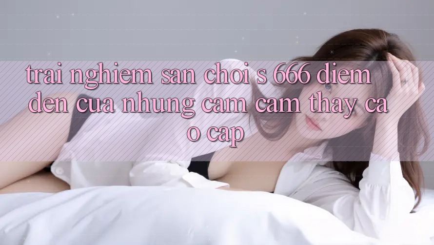 Trải nghiệm Sân Chơi s 666 – Điểm Đến Của Những Cảm cảm thấy Cao cấp Trải nghiệm Sân Chơi s 666 – Điểm Đến Của Những Cảm cảm thấy Cao cấp