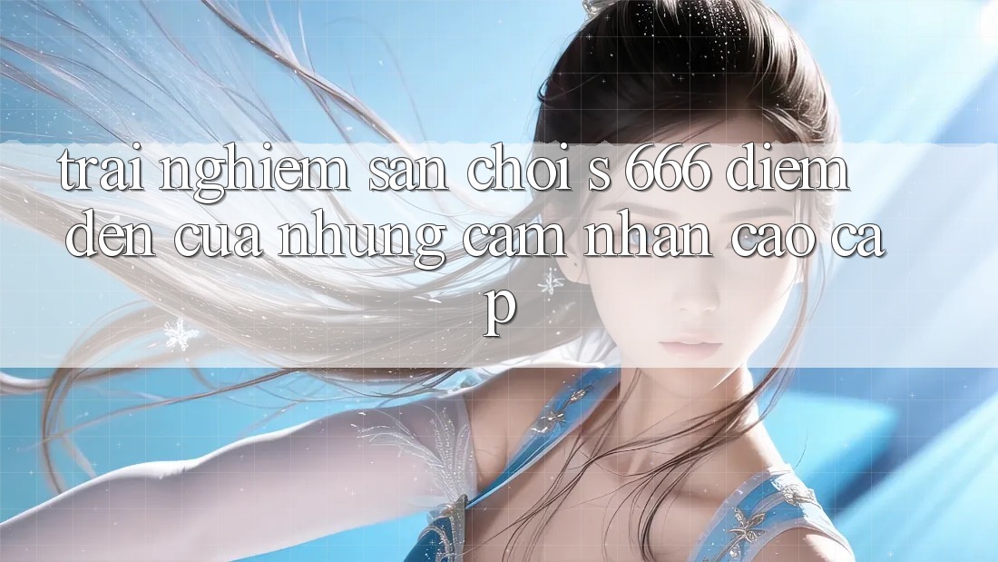 Trải nghiệm Sân Chơi s 666 – Điểm Đến Của Những Cảm nhận Cao cấp