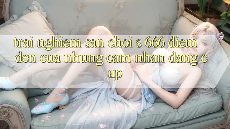 Trải nghiệm Sân Chơi s 666 – Điểm Đến Của Những Cảm nhận Đẳng cấp