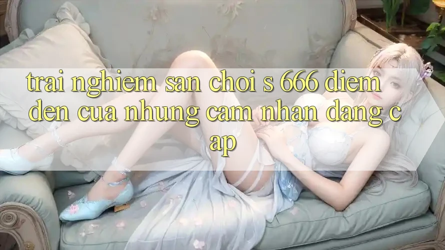 Trải nghiệm Sân Chơi s 666 – Điểm Đến Của Những Cảm nhận Đẳng cấp Trải nghiệm Sân Chơi s 666 – Điểm Đến Của Những Cảm nhận Đẳng cấp