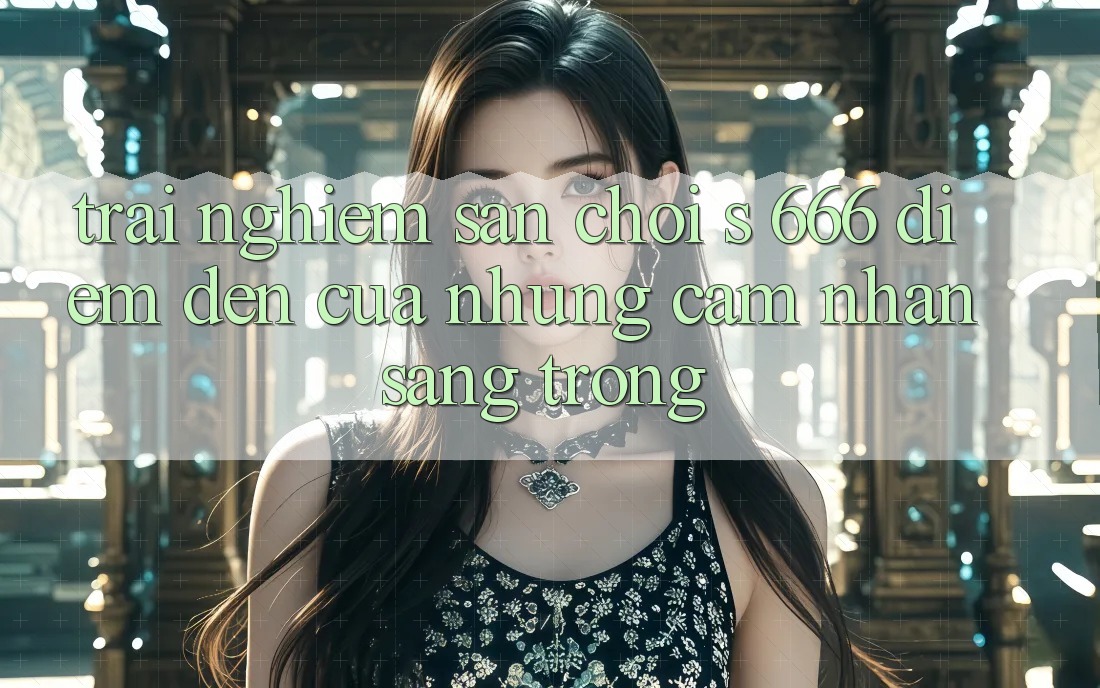 Trải nghiệm Sân Chơi s 666 – Điểm Đến Của Những Cảm nhận Sang trọng Trải nghiệm Sân Chơi s 666 – Điểm Đến Của Những Cảm nhận Sang trọng