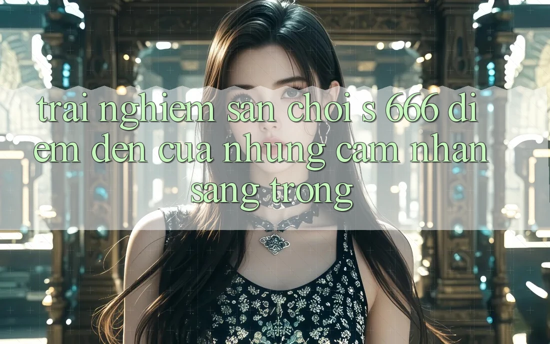 Trải nghiệm Sân Chơi s 666 – Điểm Đến Của Những Cảm nhận Sang trọng Trải nghiệm Sân Chơi s 666 – Điểm Đến Của Những Cảm nhận Sang trọng