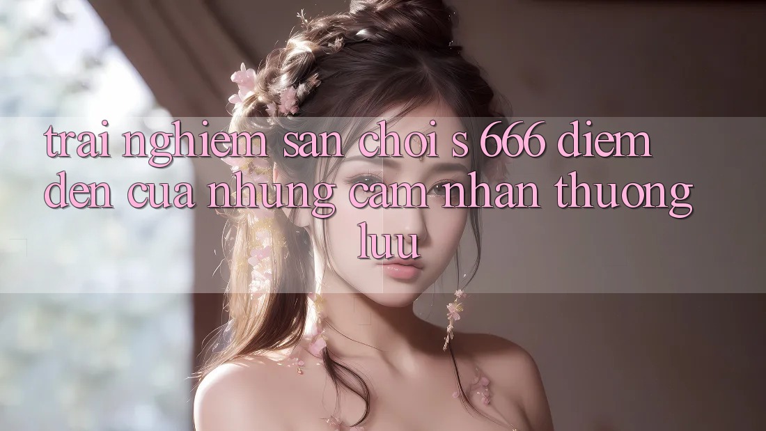 Trải nghiệm Sân Chơi s 666 – Điểm Đến Của Những Cảm nhận Thượng Lưu Trải nghiệm Sân Chơi s 666 – Điểm Đến Của Những Cảm nhận Thượng Lưu