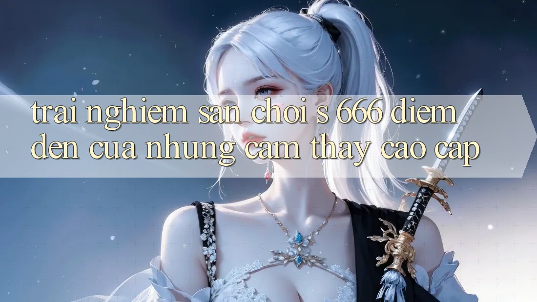 Trải nghiệm Sân Chơi s 666 – Điểm Đến Của Những Cảm thấy Cao cấp Trải nghiệm Sân Chơi s 666 – Điểm Đến Của Những Cảm thấy Cao cấp
