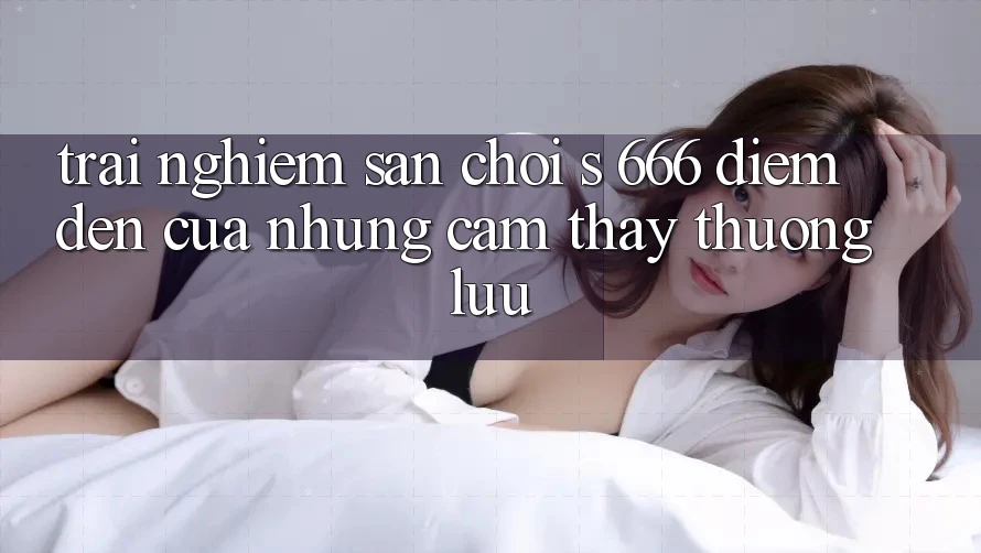 Trải nghiệm Sân Chơi s 666 – Điểm Đến Của Những Cảm thấy Thượng Lưu Trải nghiệm Sân Chơi s 666 – Điểm Đến Của Những Cảm thấy Thượng Lưu