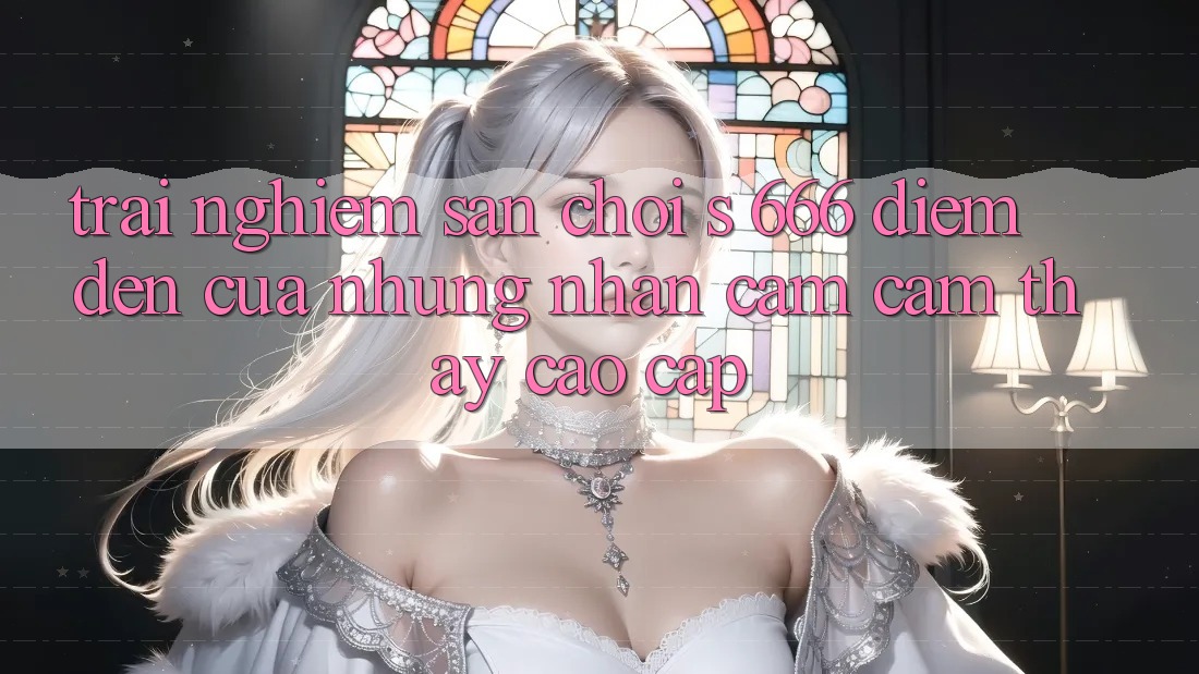 Trải nghiệm Sân Chơi s 666 – Điểm Đến Của Những Nhận cảm cảm thấy Cao cấp Trải nghiệm Sân Chơi s 666 – Điểm Đến Của Những Nhận cảm cảm thấy Cao cấp
