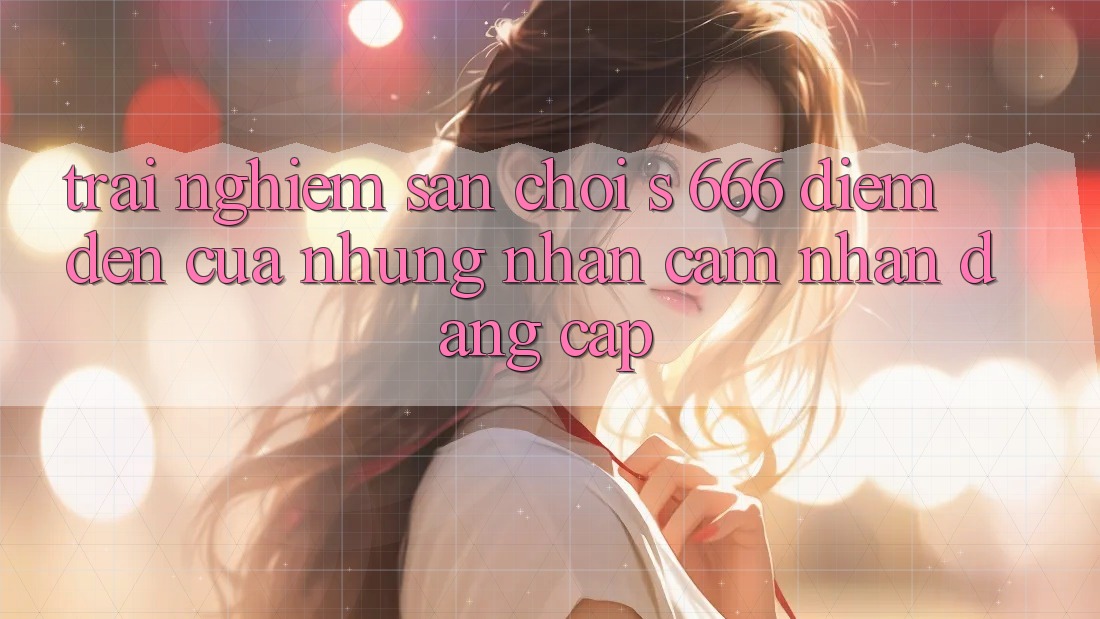 Trải nghiệm Sân Chơi s 666 – Điểm Đến Của Những Nhận cảm nhận Đẳng cấp