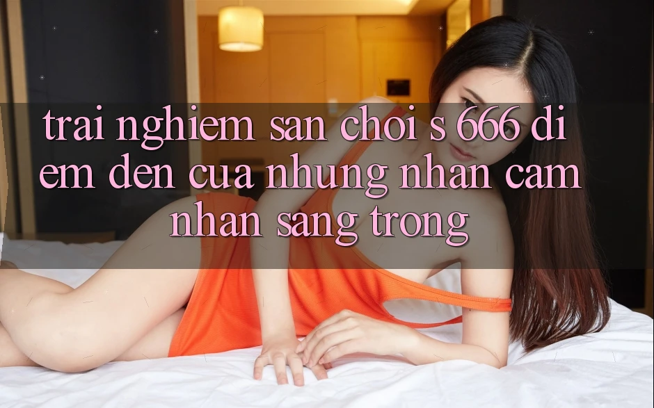 Trải nghiệm Sân Chơi s 666 – Điểm Đến Của Những Nhận cảm nhận Sang trọng