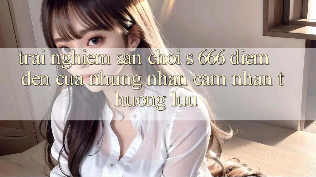 Trải nghiệm Sân Chơi s 666 – Điểm Đến Của Những Nhận cảm nhận Thượng Lưu