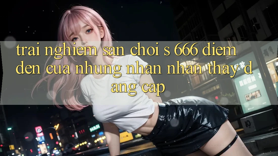 Trải nghiệm Sân Chơi s 666 – Điểm Đến Của Những Nhận nhận thấy Đẳng cấp Trải nghiệm Sân Chơi s 666 – Điểm Đến Của Những Nhận nhận thấy Đẳng cấp