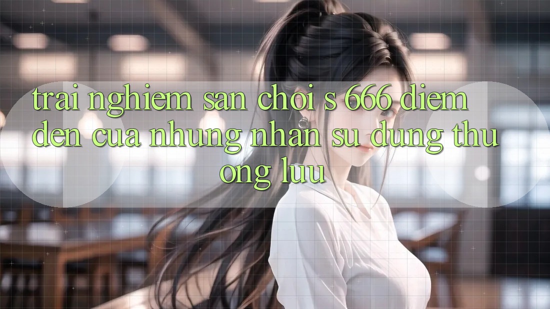 Trải nghiệm Sân Chơi s 666 – Điểm Đến Của Những Nhận sử dụng Thượng Lưu Trải nghiệm Sân Chơi s 666 – Điểm Đến Của Những Nhận sử dụng Thượng Lưu