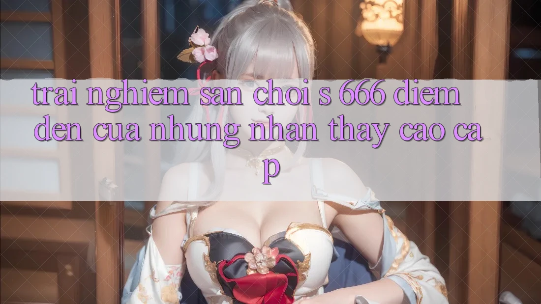 Trải nghiệm Sân Chơi s 666 – Điểm Đến Của Những Nhận thấy Cao cấp Trải nghiệm Sân Chơi s 666 – Điểm Đến Của Những Nhận thấy Cao cấp
