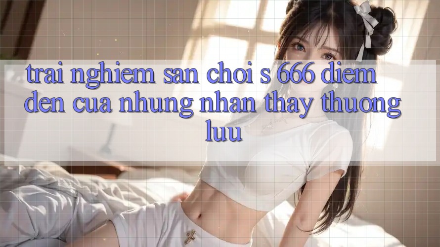 Trải nghiệm Sân Chơi s 666 – Điểm Đến Của Những Nhận thấy Thượng Lưu Trải nghiệm Sân Chơi s 666 – Điểm Đến Của Những Nhận thấy Thượng Lưu