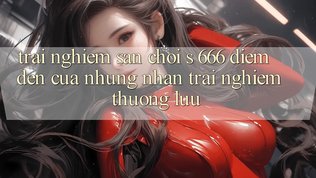 Trải nghiệm Sân Chơi s 666 – Điểm Đến Của Những Nhận trải nghiệm Thượng Lưu Trải nghiệm Sân Chơi s 666 – Điểm Đến Của Những Nhận trải nghiệm Thượng Lưu