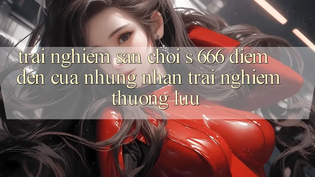 Trải nghiệm Sân Chơi s 666 – Điểm Đến Của Những Nhận trải nghiệm Thượng Lưu