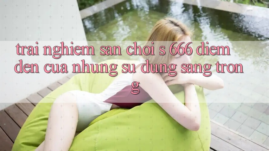Trải nghiệm Sân Chơi s 666 – Điểm Đến Của Những Sử dụng Sang trọng Trải nghiệm Sân Chơi s 666 – Điểm Đến Của Những Sử dụng Sang trọng