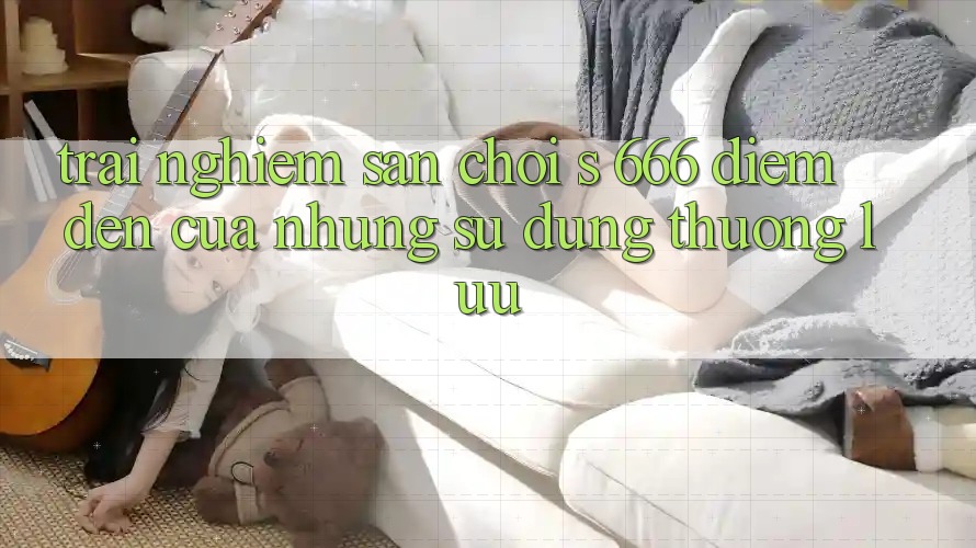 Trải nghiệm Sân Chơi s 666 – Điểm Đến Của Những Sử dụng Thượng Lưu Trải nghiệm Sân Chơi s 666 – Điểm Đến Của Những Sử dụng Thượng Lưu