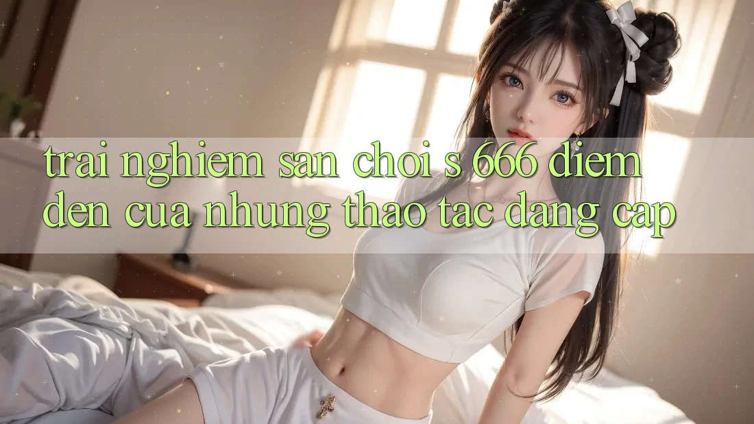 Trải nghiệm Sân Chơi s 666 – Điểm Đến Của Những Thao tác Đẳng cấp Trải nghiệm Sân Chơi s 666 – Điểm Đến Của Những Thao tác Đẳng cấp