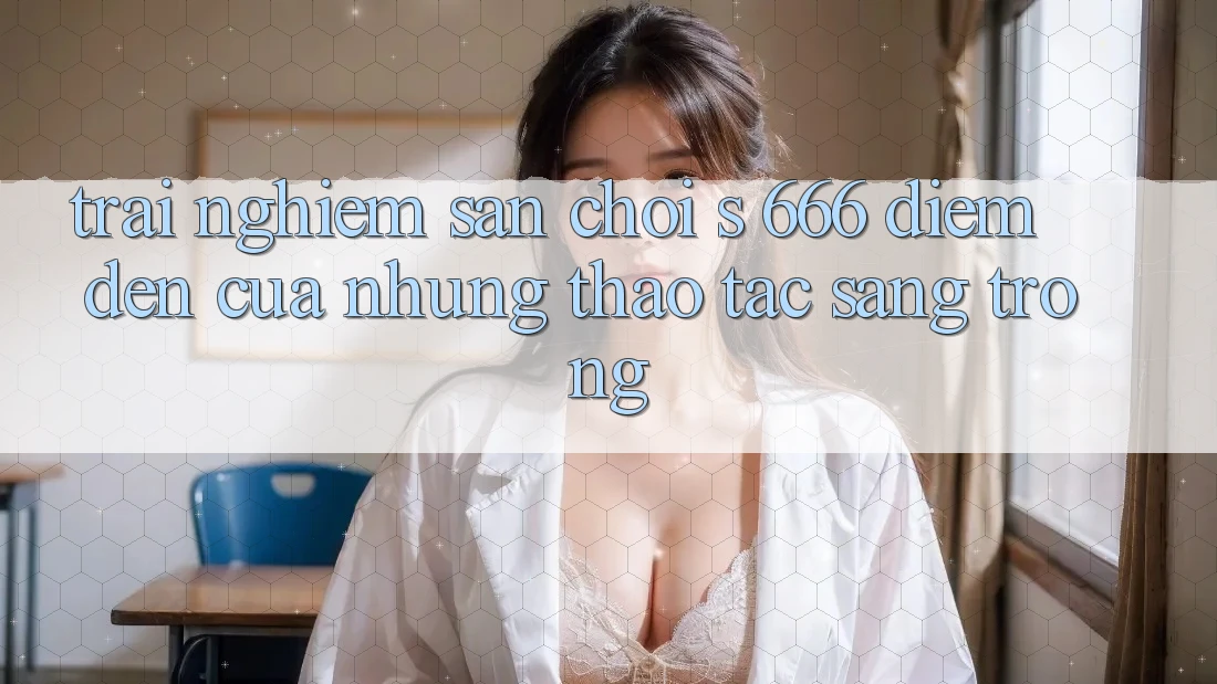 Trải nghiệm Sân Chơi s 666 – Điểm Đến Của Những Thao tác Sang trọng Trải nghiệm Sân Chơi s 666 – Điểm Đến Của Những Thao tác Sang trọng