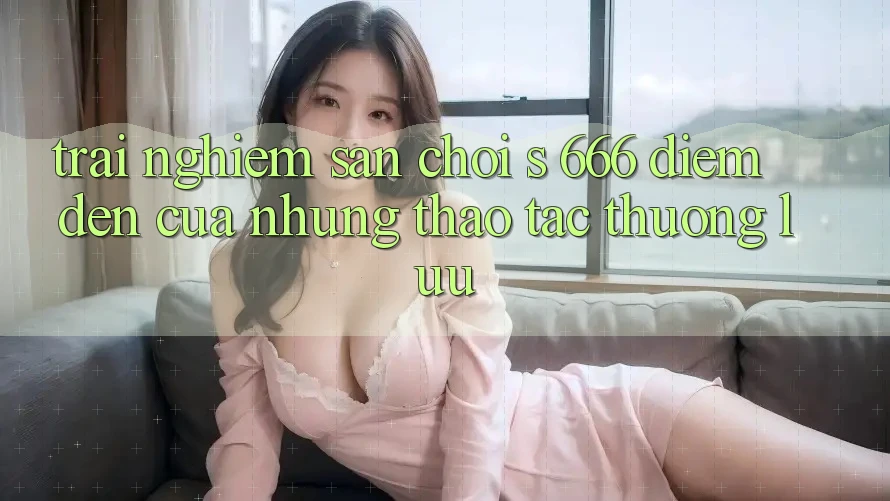 Trải nghiệm Sân Chơi s 666 – Điểm Đến Của Những Thao tác Thượng Lưu