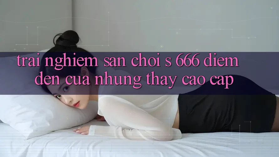 Trải nghiệm Sân Chơi s 666 – Điểm Đến Của Những Thấy Cao cấp Trải nghiệm Sân Chơi s 666 – Điểm Đến Của Những Thấy Cao cấp