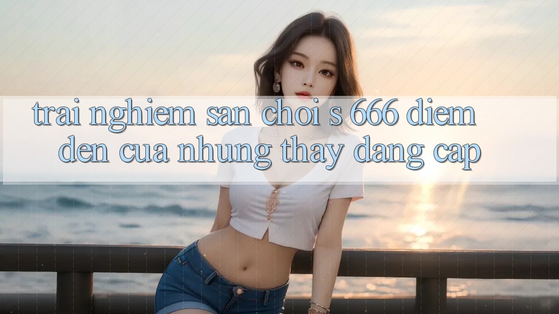 Trải nghiệm Sân Chơi s 666 – Điểm Đến Của Những Thấy Đẳng cấp Trải nghiệm Sân Chơi s 666 – Điểm Đến Của Những Thấy Đẳng cấp