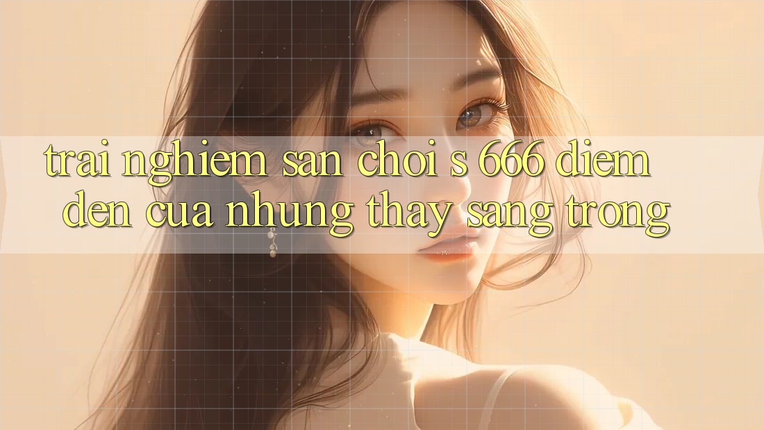 Trải nghiệm Sân Chơi s 666 – Điểm Đến Của Những Thấy Sang trọng Trải nghiệm Sân Chơi s 666 – Điểm Đến Của Những Thấy Sang trọng