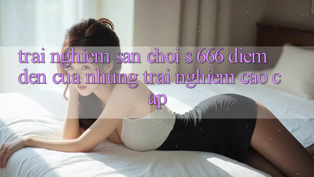 Trải nghiệm Sân Chơi s 666 – Điểm Đến Của Những Trải nghiệm Cao cấp Trải nghiệm Sân Chơi s 666 – Điểm Đến Của Những Trải nghiệm Cao cấp