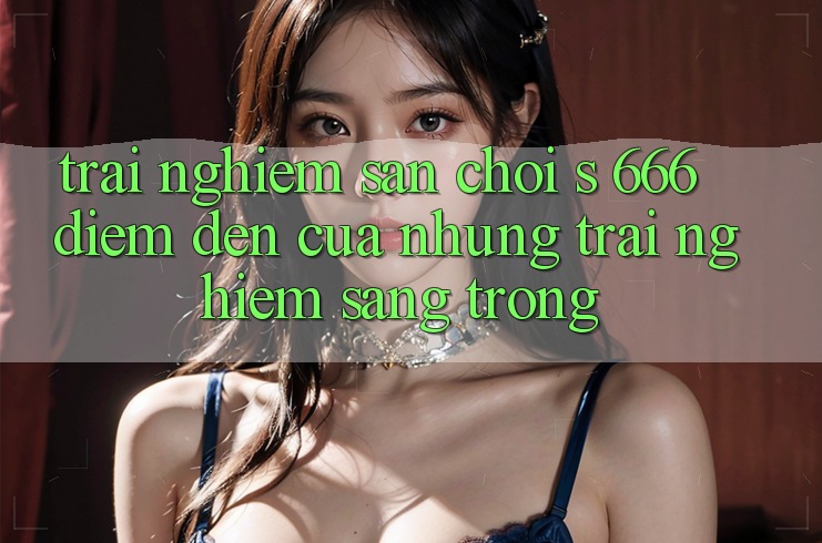 Trải nghiệm Sân Chơi s 666 – Điểm Đến Của Những Trải Nghiệm Sang trọng