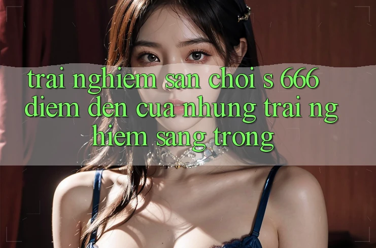 Trải nghiệm Sân Chơi s 666 – Điểm Đến Của Những Trải Nghiệm Sang trọng Trải nghiệm Sân Chơi s 666 – Điểm Đến Của Những Trải Nghiệm Sang trọng