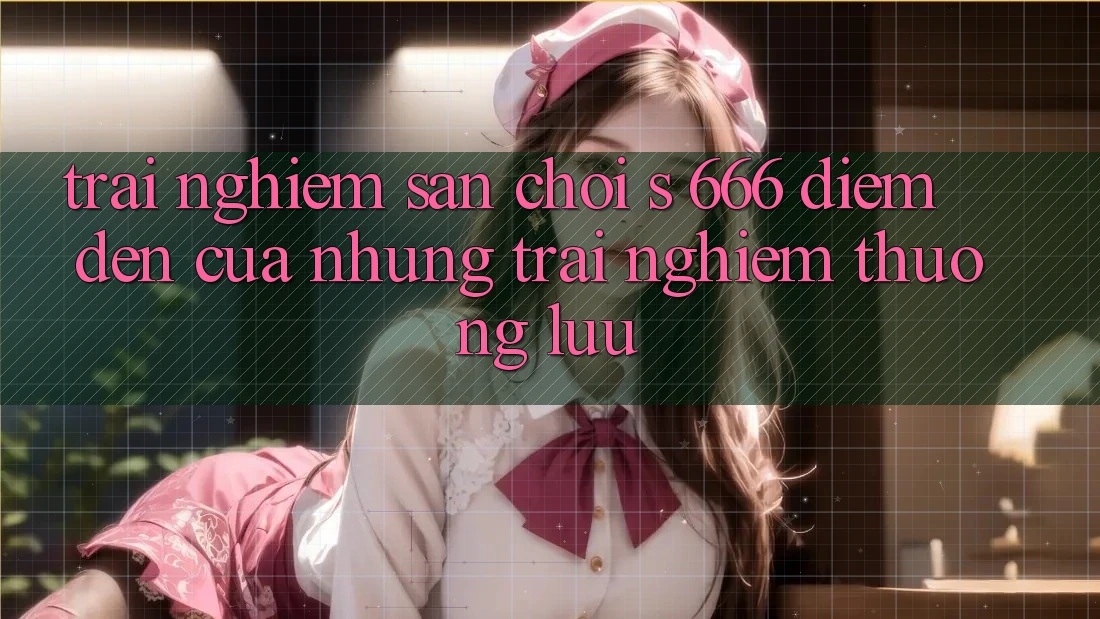 Trải nghiệm Sân Chơi s 666 – Điểm Đến Của Những Trải Nghiệm Thượng Lưu Trải nghiệm Sân Chơi s 666 – Điểm Đến Của Những Trải Nghiệm Thượng Lưu