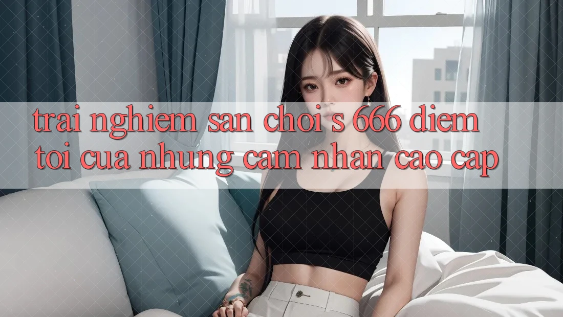 Trải nghiệm Sân Chơi s 666 – Điểm Tới Của Những Cảm nhận Cao cấp Trải nghiệm Sân Chơi s 666 – Điểm Tới Của Những Cảm nhận Cao cấp