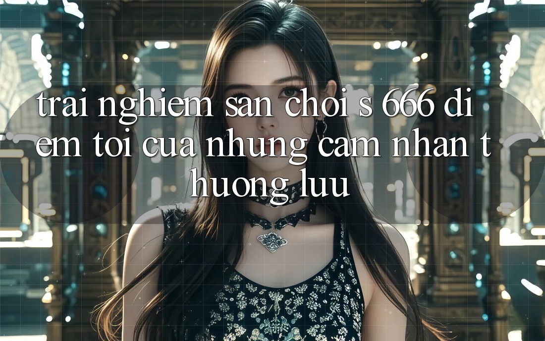 Trải nghiệm Sân Chơi s 666 – Điểm Tới Của Những Cảm nhận Thượng lưu Trải nghiệm Sân Chơi s 666 – Điểm Tới Của Những Cảm nhận Thượng lưu